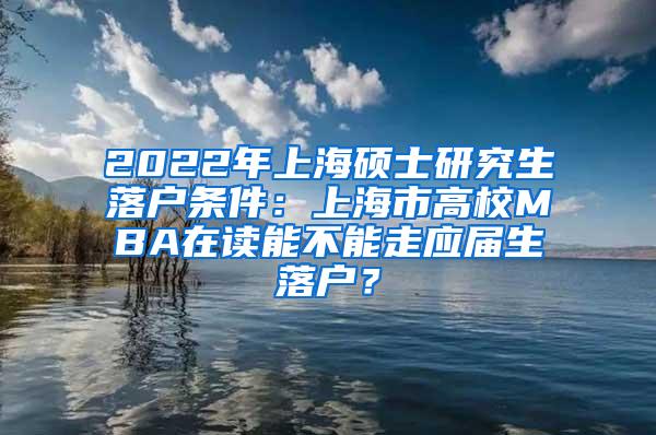 2022年上海硕士研究生落户条件：上海市高校MBA在读能不能走应届生落户？
