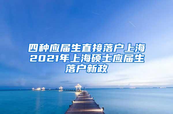 四种应届生直接落户上海2021年上海硕士应届生落户新政