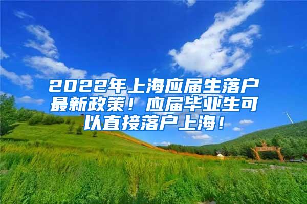 2022年上海应届生落户最新政策！应届毕业生可以直接落户上海！