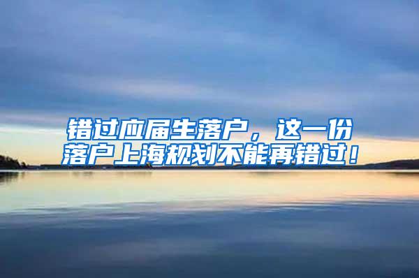 错过应届生落户，这一份落户上海规划不能再错过！