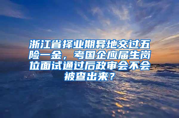 浙江省择业期异地交过五险一金，考国企应届生岗位面试通过后政审会不会被查出来？