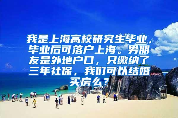 我是上海高校研究生毕业，毕业后可落户上海。男朋友是外地户口，只缴纳了三年社保，我们可以结婚买房么？