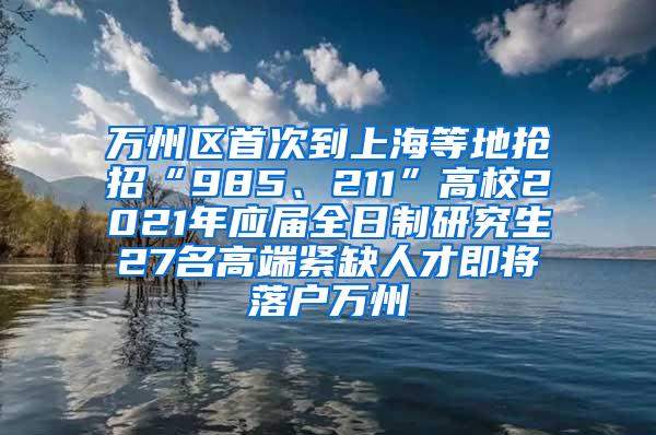 万州区首次到上海等地抢招“985、211”高校2021年应届全日制研究生27名高端紧缺人才即将落户万州