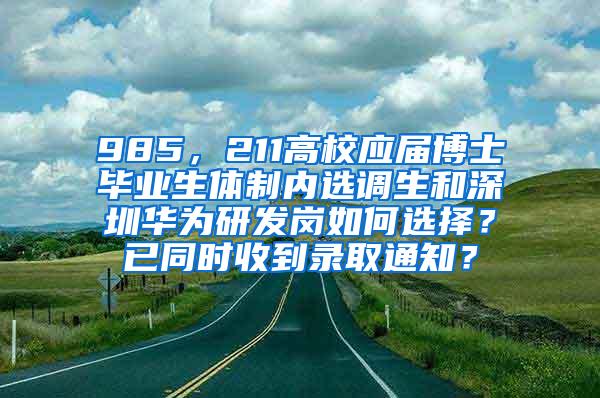 985，211高校应届博士毕业生体制内选调生和深圳华为研发岗如何选择？已同时收到录取通知？