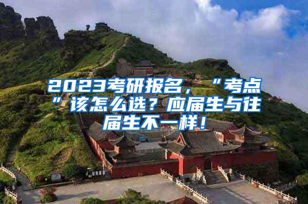 2023考研报名，“考点”该怎么选？应届生与往届生不一样！