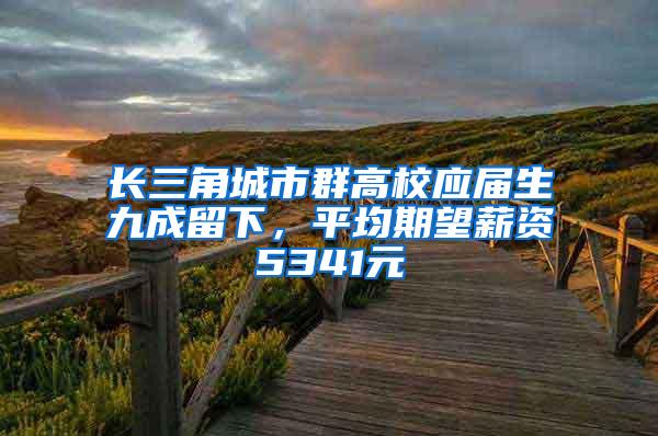 长三角城市群高校应届生九成留下，平均期望薪资5341元