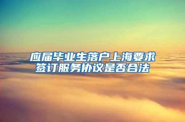 应届毕业生落户上海要求签订服务协议是否合法