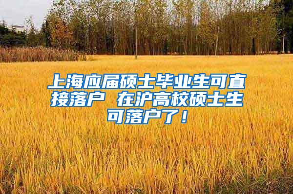 上海应届硕士毕业生可直接落户 在沪高校硕士生可落户了！