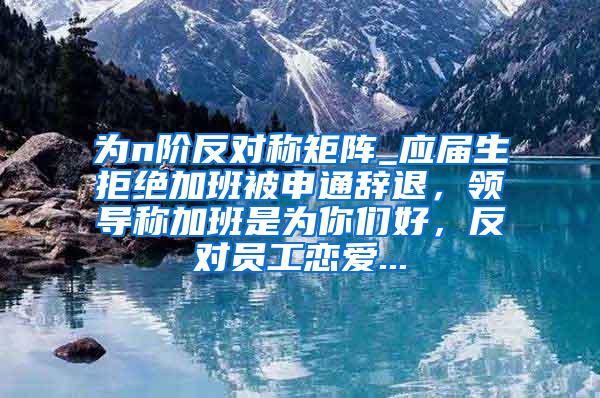 为n阶反对称矩阵_应届生拒绝加班被申通辞退，领导称加班是为你们好，反对员工恋爱...