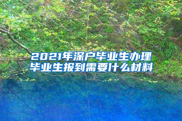 2021年深户毕业生办理毕业生报到需要什么材料