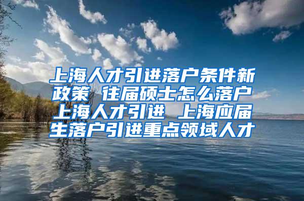 上海人才引进落户条件新政策 往届硕士怎么落户上海人才引进 上海应届生落户引进重点领域人才