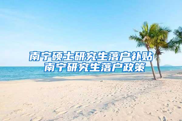 南宁硕士研究生落户补贴 南宁研究生落户政策