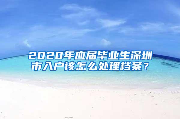 2020年应届毕业生深圳市入户该怎么处理档案？