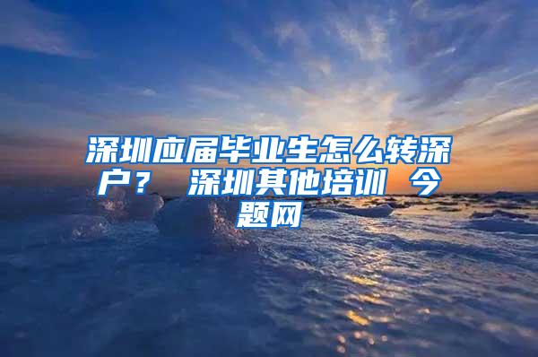 深圳应届毕业生怎么转深户？ 深圳其他培训 今题网