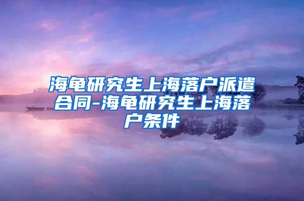 海龟研究生上海落户派遣合同-海龟研究生上海落户条件