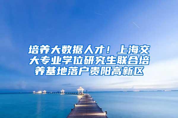 培养大数据人才！上海交大专业学位研究生联合培养基地落户贵阳高新区