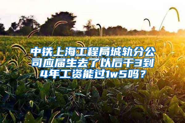 中铁上海工程局城轨分公司应届生去了以后干3到4年工资能过1w5吗？