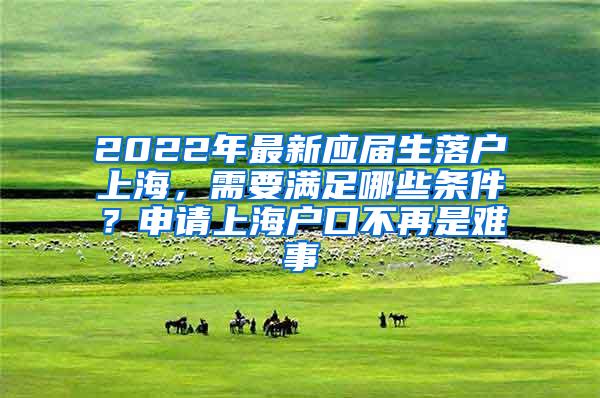 2022年最新应届生落户上海，需要满足哪些条件？申请上海户口不再是难事