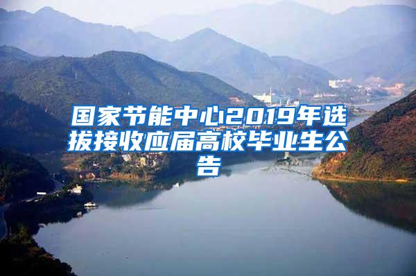 国家节能中心2019年选拔接收应届高校毕业生公告