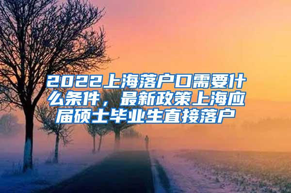 2022上海落户口需要什么条件，最新政策上海应届硕士毕业生直接落户