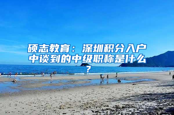 硕志教育：深圳积分入户中谈到的中级职称是什么？