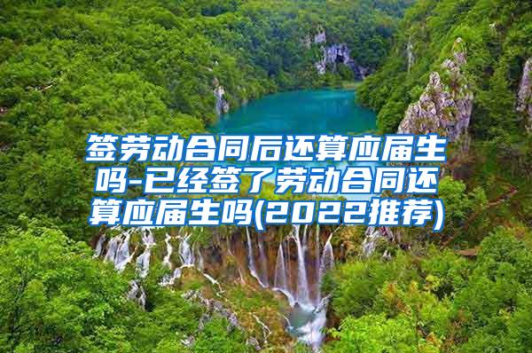 签劳动合同后还算应届生吗-已经签了劳动合同还算应届生吗(2022推荐)