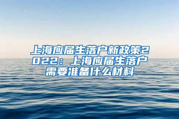 上海应届生落户新政策2022：上海应届生落户需要准备什么材料