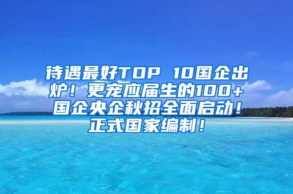 待遇最好TOP 10国企出炉！更宠应届生的100+国企央企秋招全面启动！正式国家编制！