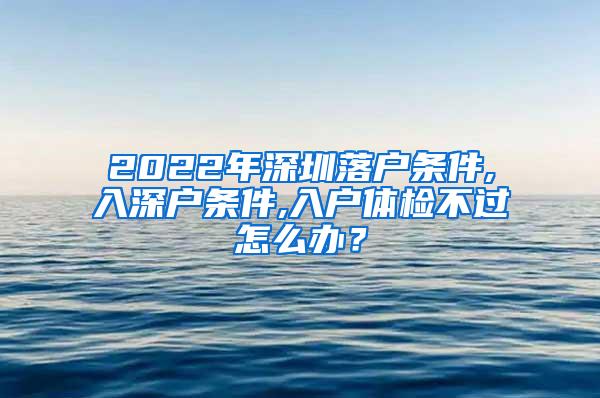 2022年深圳落户条件,入深户条件,入户体检不过怎么办？