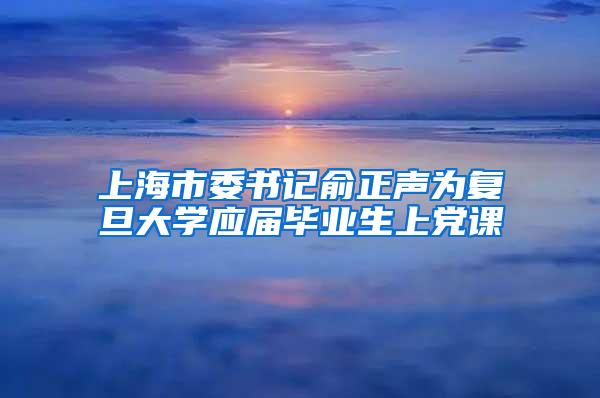 上海市委书记俞正声为复旦大学应届毕业生上党课