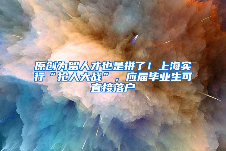 原创为留人才也是拼了！上海实行“抢人大战”，应届毕业生可直接落户