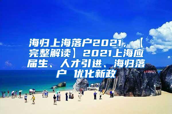 海归上海落户2021，【完整解读】2021上海应届生、人才引进、海归落户 优化新政