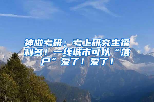 神啦考研：考上研究生福利多！一线城市可以“落户”爱了！爱了！