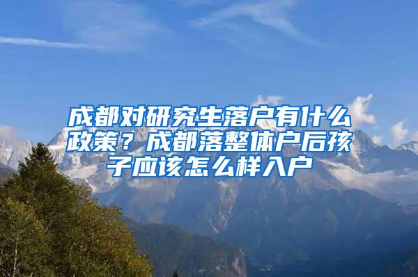成都对研究生落户有什么政策？成都落整体户后孩子应该怎么样入户