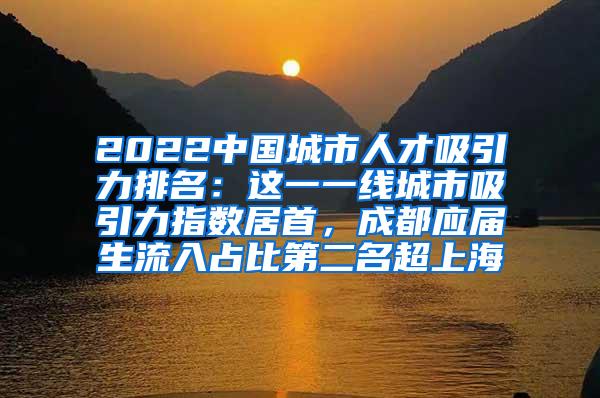 2022中国城市人才吸引力排名：这一一线城市吸引力指数居首，成都应届生流入占比第二名超上海