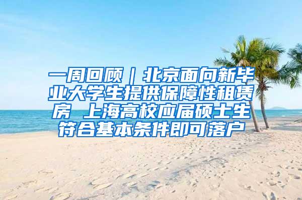 一周回顾｜北京面向新毕业大学生提供保障性租赁房 上海高校应届硕士生符合基本条件即可落户