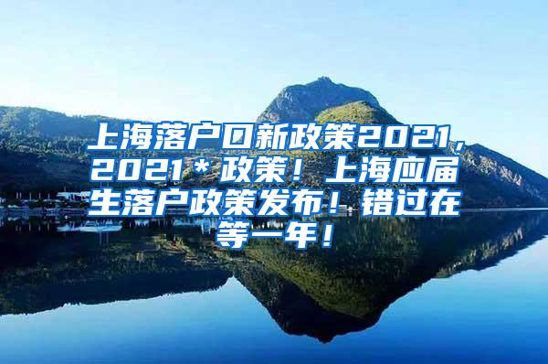 上海落户口新政策2021，2021＊政策！上海应届生落户政策发布！错过在等一年！