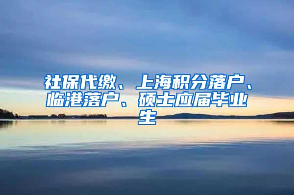 社保代缴、上海积分落户、临港落户、硕士应届毕业生