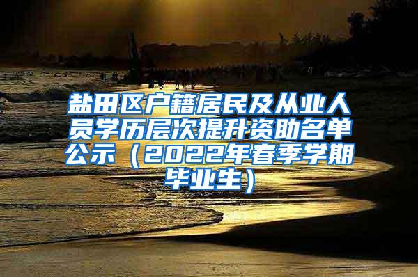 盐田区户籍居民及从业人员学历层次提升资助名单公示（2022年春季学期毕业生）