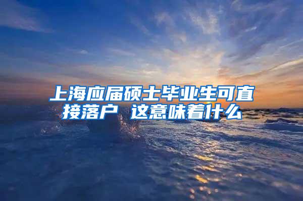 上海应届硕士毕业生可直接落户 这意味着什么