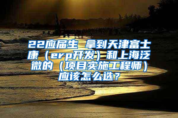 22应届生 拿到天津富士康（erp开发）和上海泛微的（项目实施工程师）应该怎么选？