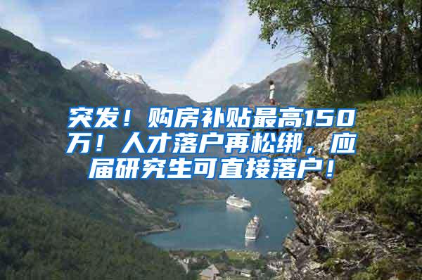 突发！购房补贴最高150万！人才落户再松绑，应届研究生可直接落户！