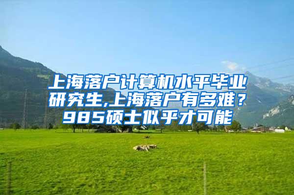 上海落户计算机水平毕业研究生,上海落户有多难？985硕士似乎才可能
