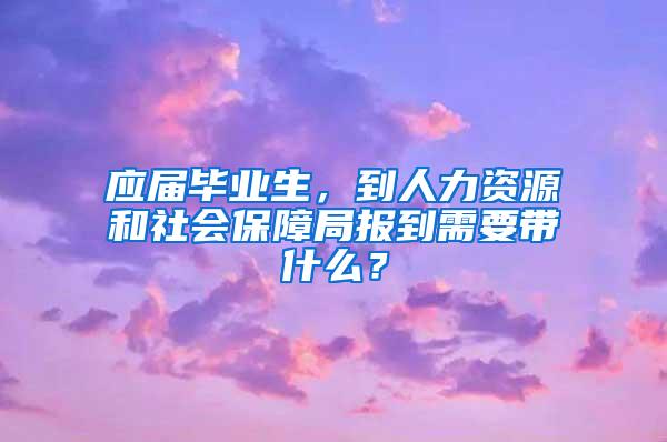 应届毕业生，到人力资源和社会保障局报到需要带什么？