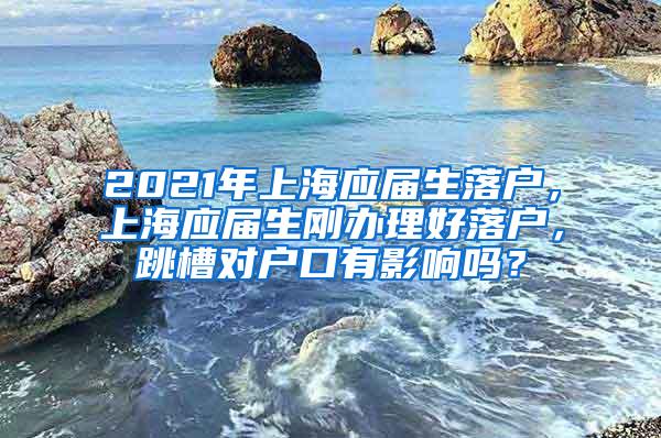 2021年上海应届生落户，上海应届生刚办理好落户，跳槽对户口有影响吗？