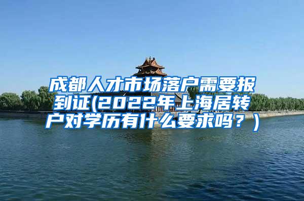 成都人才市场落户需要报到证(2022年上海居转户对学历有什么要求吗？)