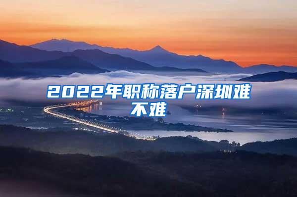 2022年职称落户深圳难不难