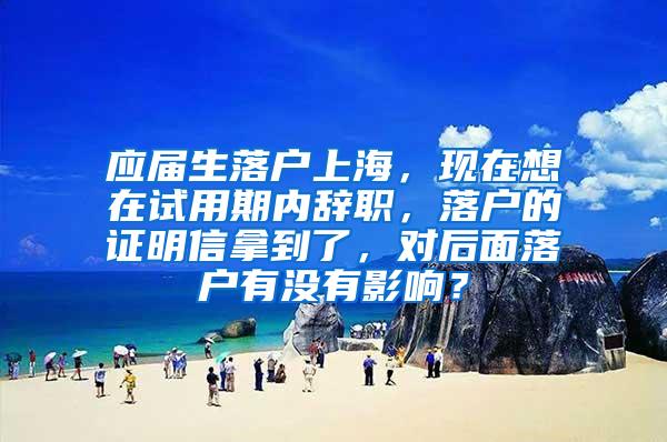 应届生落户上海，现在想在试用期内辞职，落户的证明信拿到了，对后面落户有没有影响？