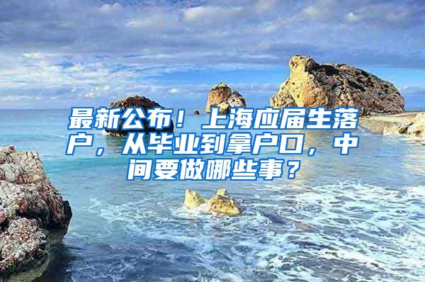 最新公布！上海应届生落户，从毕业到拿户口，中间要做哪些事？