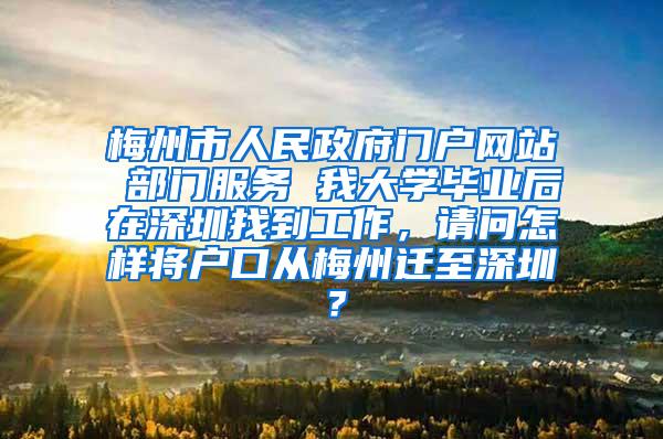 梅州市人民政府门户网站 部门服务 我大学毕业后在深圳找到工作，请问怎样将户口从梅州迁至深圳？